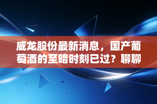 威龙股份最新消息，国产葡萄酒的至暗时刻已过？聊聊这家老牌酒企的翻身仗