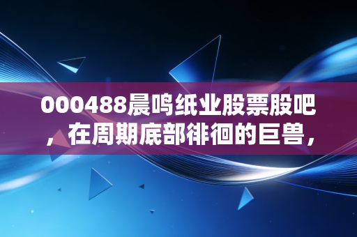 000488晨鸣纸业股票股吧，在周期底部徘徊的巨兽，我们该如何读懂它的叹息与希望？