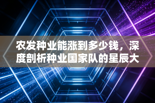 农发种业能涨到多少钱，深度剖析种业国家队的星辰大海