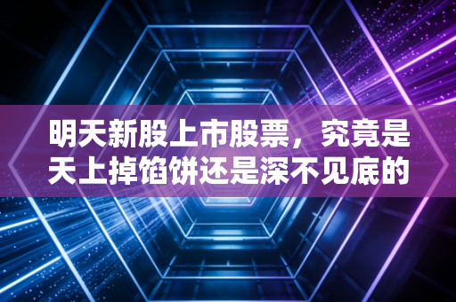 明天新股上市股票，究竟是天上掉馅饼还是深不见底的坑？聊聊打新那些事儿