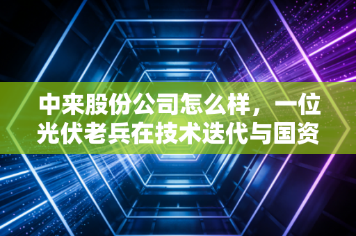 中来股份公司怎么样,一位光伏老兵在技术迭代与国资入局下的生存实录