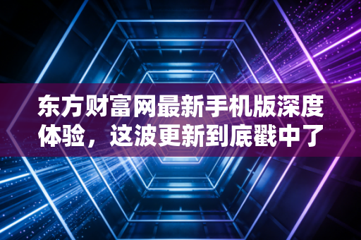 东方财富网最新手机版深度体验,这波更新到底戳中了谁的痛点?