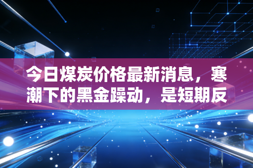 今日煤炭价格最新消息,寒潮下的黑金躁动,是短期反弹还是趋势反转?