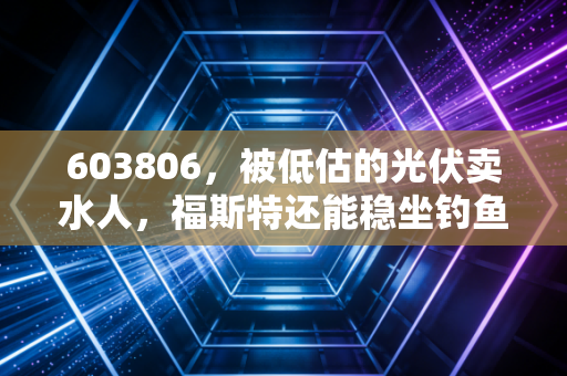 603806,被低估的光伏卖水人,福斯特还能稳坐钓鱼台吗?