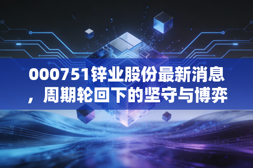 000751锌业股份最新消息,周期轮回下的坚守与博弈,这只老牌有色股还能锌光闪耀吗?