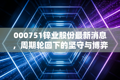 000751锌业股份最新消息,周期轮回下的坚守与博弈,这只老牌有色股还能锌光闪耀吗?