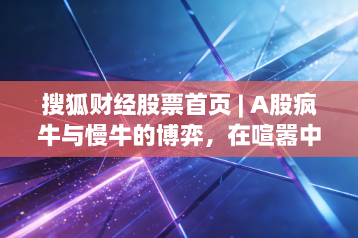 搜狐财经股票首页 | A股疯牛与慢牛的博弈，在喧嚣中寻找理性的锚点