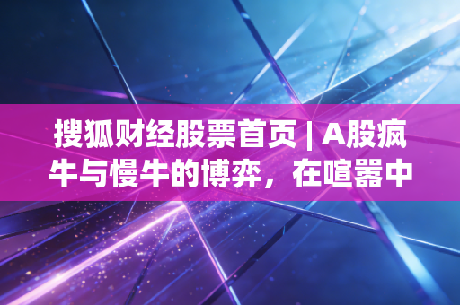 搜狐财经股票首页 | A股疯牛与慢牛的博弈，在喧嚣中寻找理性的锚点