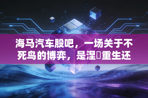 海马汽车股吧，一场关于不死鸟的博弈，是涅槃重生还是最后的狂欢？
