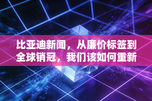 比亚迪新闻,从廉价标签到全球销冠,我们该如何重新审视比亚迪?