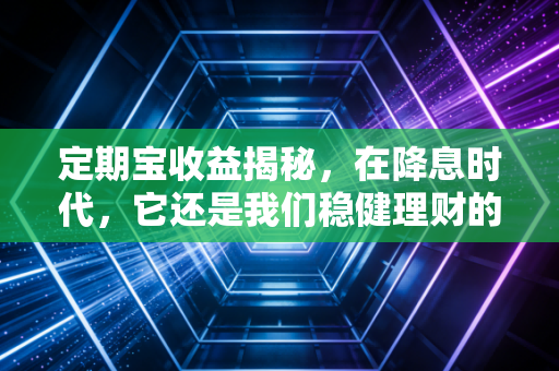 定期宝收益揭秘,在降息时代,它还是我们稳健理财的避风港吗?