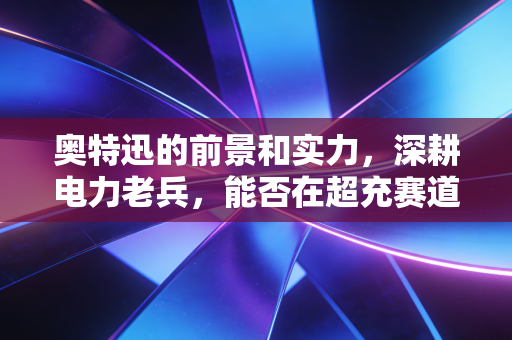奥特迅的前景和实力，深耕电力老兵，能否在超充赛道跑出加速度？