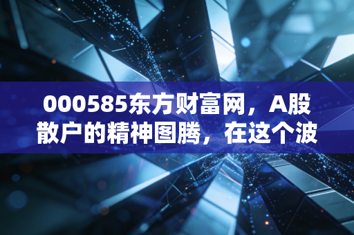 000585东方财富网,A股散户的精神图腾,在这个波动时代还能持有吗?