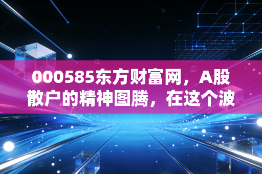 000585东方财富网，A股散户的精神图腾，在这个波动时代还能持有吗？