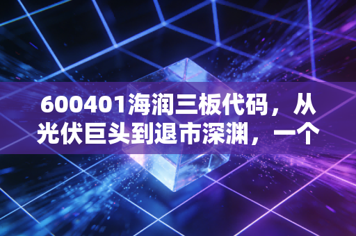 600401海润三板代码,从光伏巨头到退市深渊,一个关于贪婪与风险的残酷警示录