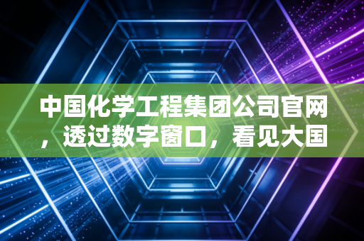 中国化学工程集团公司官网，透过数字窗口，看见大国重器的硬核与温情