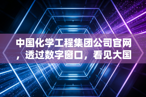 中国化学工程集团公司官网，透过数字窗口，看见大国重器的硬核与温情