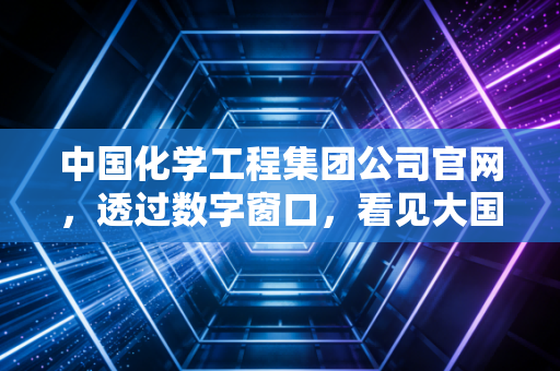 中国化学工程集团公司官网，透过数字窗口，看见大国重器的硬核与温情