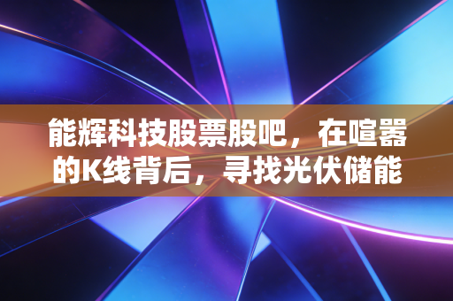 能辉科技股票股吧，在喧嚣的K线背后，寻找光伏储能赛道的确定性