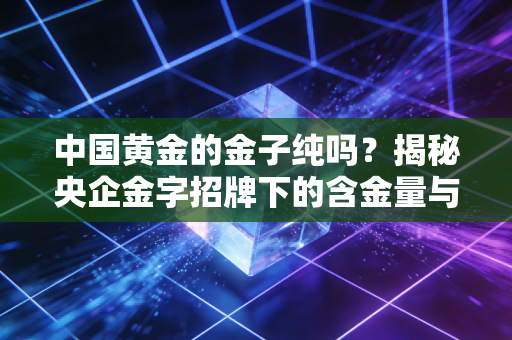 中国黄金的金子纯吗?揭秘央企金字招牌下的含金量与消费真相