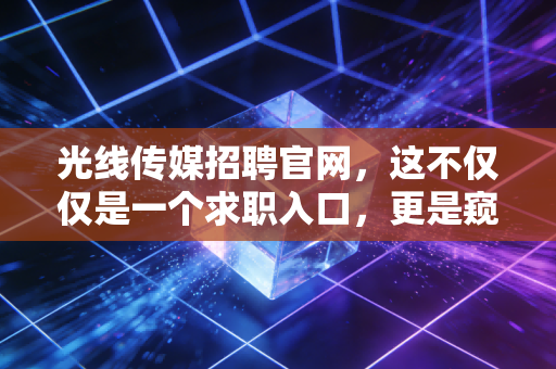 光线传媒招聘官网,这不仅仅是一个求职入口,更是窥探中国电影产业风向的黄金窗口