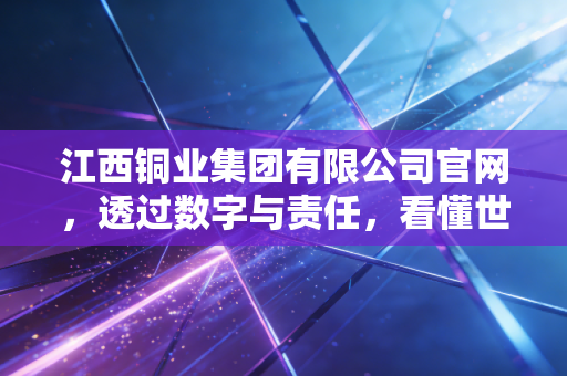 江西铜业集团有限公司官网，透过数字与责任，看懂世界级铜业巨头的硬核进化