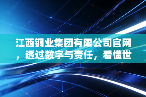 江西铜业集团有限公司官网，透过数字与责任，看懂世界级铜业巨头的硬核进化