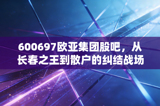 600697欧亚集团股吧，从长春之王到散户的纠结战场，这只股到底还有没有戏？