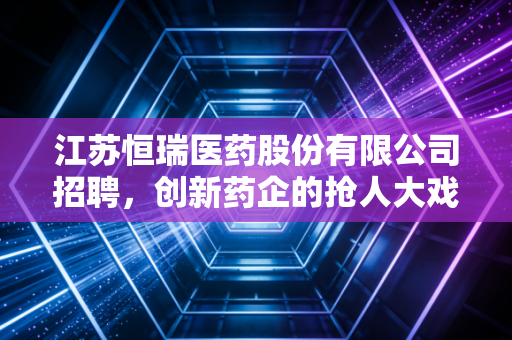 江苏恒瑞医药股份有限公司招聘，创新药企的抢人大戏，折射出行业的冷暖与未来