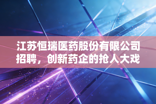 江苏恒瑞医药股份有限公司招聘,创新药企的抢人大戏,折射出行业的冷暖与未来