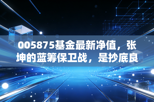 005875基金最新净值,张坤的蓝筹保卫战,是抄底良机还是价值陷阱?