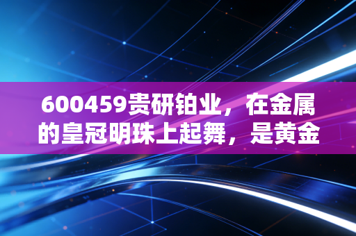 600459贵研铂业，在金属的皇冠明珠上起舞，是黄金时代还是白银岁月？