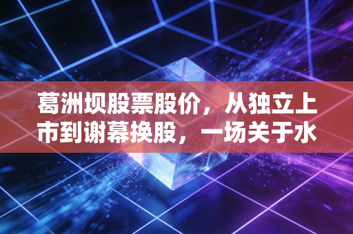 葛洲坝股票股价，从独立上市到谢幕换股，一场关于水电铁军的价值沉思