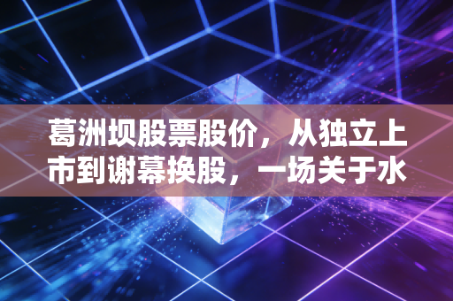 葛洲坝股票股价，从独立上市到谢幕换股，一场关于水电铁军的价值沉思