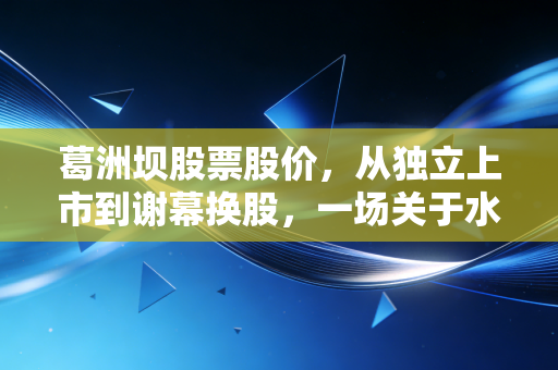 葛洲坝股票股价，从独立上市到谢幕换股，一场关于水电铁军的价值沉思