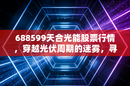 688599天合光能股票行情,穿越光伏周期的迷雾,寻找价值投资的光