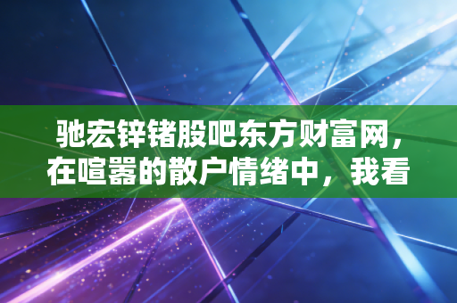 驰宏锌锗股吧东方财富网，在喧嚣的散户情绪中，我看懂了周期股的孤独与狂欢
