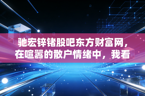 驰宏锌锗股吧东方财富网，在喧嚣的散户情绪中，我看懂了周期股的孤独与狂欢