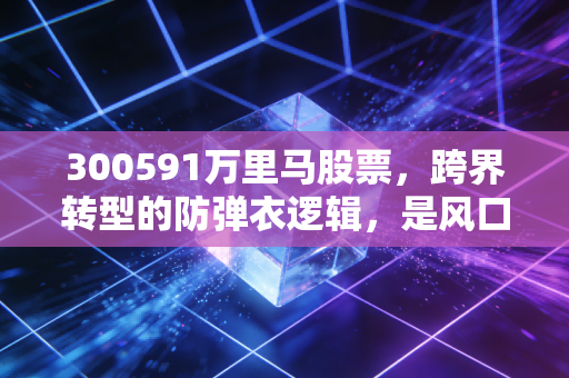 300591万里马股票,跨界转型的防弹衣逻辑,是风口上的猪还是真正的潜力股?