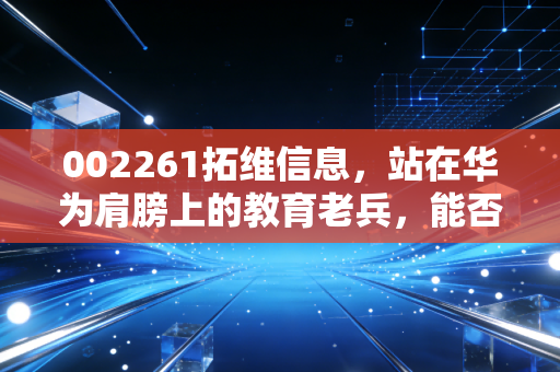 002261拓维信息，站在华为肩膀上的教育老兵，能否在AI算力狂潮中真正起飞？