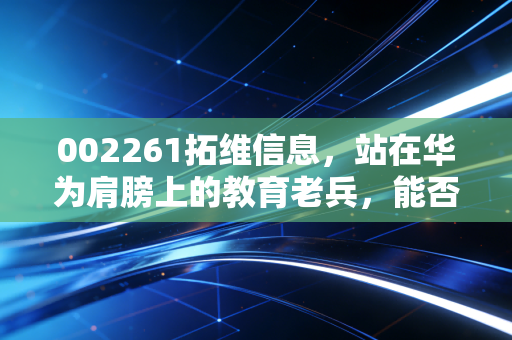 002261拓维信息，站在华为肩膀上的教育老兵，能否在AI算力狂潮中真正起飞？