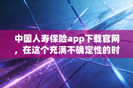中国人寿保险app下载官网，在这个充满不确定性的时代，给家人一份触手可及的安全感