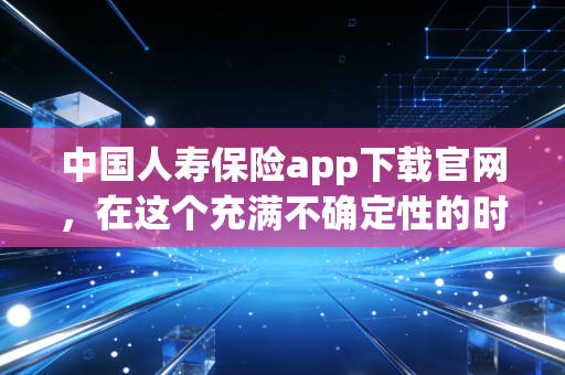 中国人寿保险app下载官网，在这个充满不确定性的时代，给家人一份触手可及的安全感