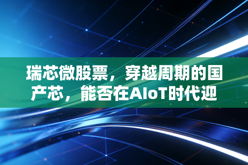 瑞芯微股票,穿越周期的国产芯,能否在AIoT时代迎来它的高光时刻?