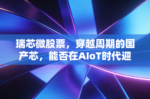 瑞芯微股票，穿越周期的国产芯，能否在AIoT时代迎来它的高光时刻？