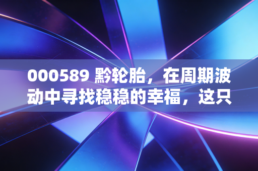 000589 黔轮胎，在周期波动中寻找稳稳的幸福，这只老牌国企还有多少想象力？