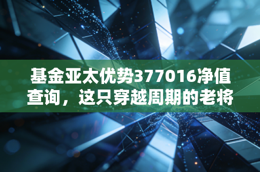 基金亚太优势377016净值查询，这只穿越周期的老将，还能帮你跑赢通胀吗？