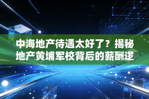 中海地产待遇太好了?揭秘地产黄埔军校背后的薪酬逻辑与职场真相
