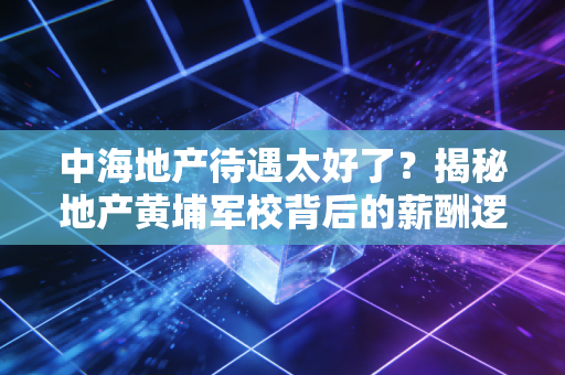 中海地产待遇太好了?揭秘地产黄埔军校背后的薪酬逻辑与职场真相