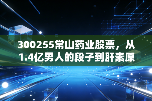 300255常山药业股票，从1.4亿男人的段子到肝素原料的周期，这只票到底还有没有戏？